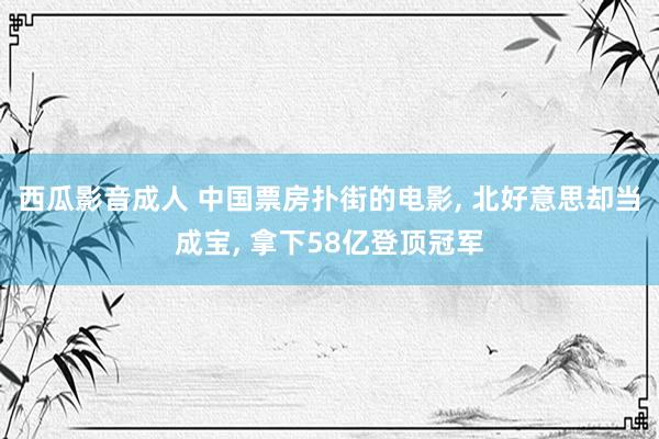 西瓜影音成人 中国票房扑街的电影， 北好意思却当成宝， 拿下58亿登顶冠军