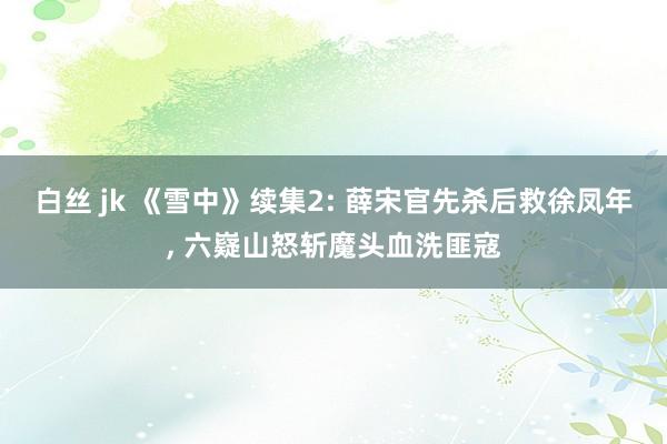 白丝 jk 《雪中》续集2: 薛宋官先杀后救徐凤年， 六嶷山怒斩魔头血洗匪寇