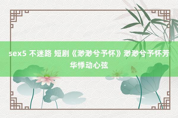 sex5 不迷路 短剧《渺渺兮予怀》渺渺兮予怀芳华悸动心弦