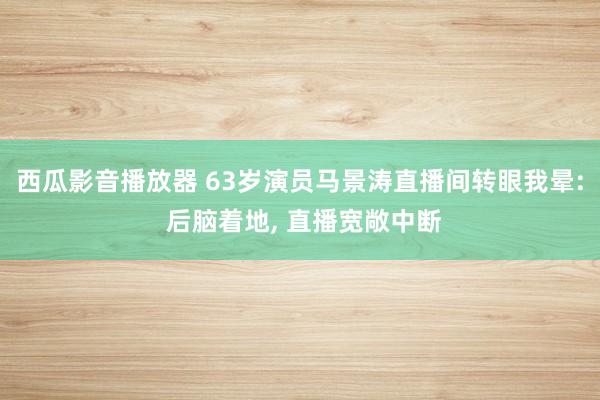 西瓜影音播放器 63岁演员马景涛直播间转眼我晕: 后脑着地， 直播宽敞中断