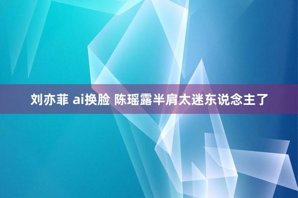 刘亦菲 ai换脸 陈瑶露半肩太迷东说念主了