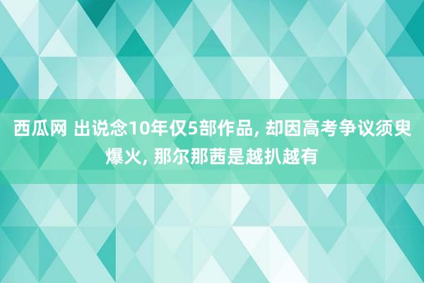 西瓜网 出说念10年仅5部作品， 却因高考争议须臾爆火， 那尔那茜是越扒越有