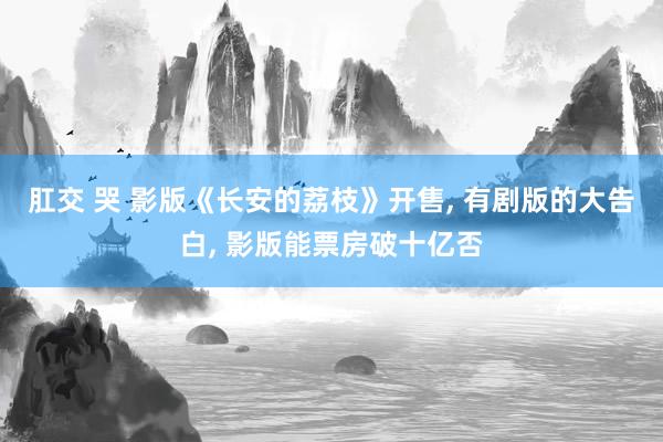 肛交 哭 影版《长安的荔枝》开售， 有剧版的大告白， 影版能票房破十亿否