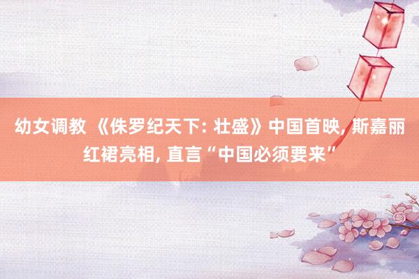 幼女调教 《侏罗纪天下: 壮盛》中国首映， 斯嘉丽红裙亮相， 直言“中国必须要来”
