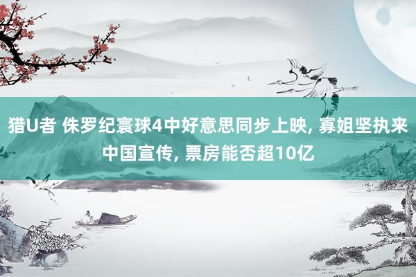 猎U者 侏罗纪寰球4中好意思同步上映， 寡姐坚执来中国宣传， 票房能否超10亿
